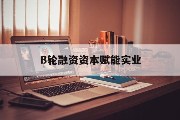 楚雄市B轮融资资本赋能实业(b轮融资公司值得工作吗)
